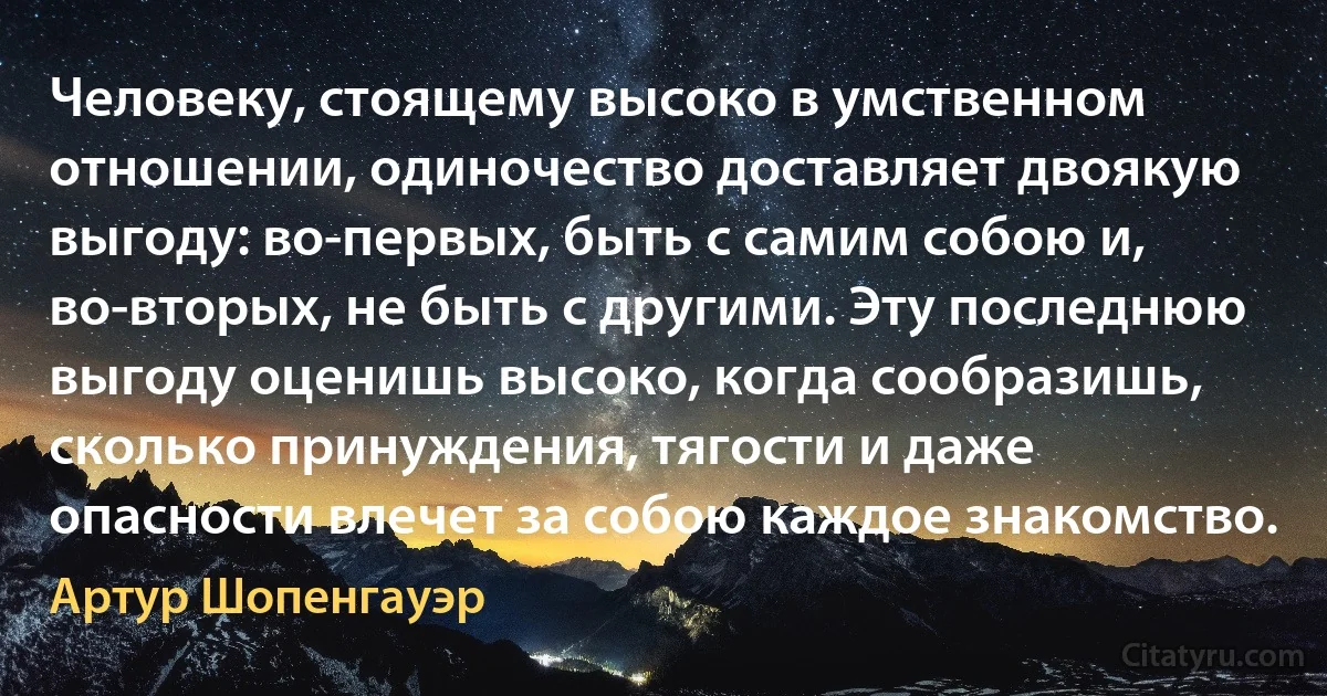 Человеку, стоящему высоко в умственном отношении, одиночество доставляет двоякую выгоду: во-первых, быть с самим собою и, во-вторых, не быть с другими. Эту последнюю выгоду оценишь высоко, когда сообразишь, сколько принуждения, тягости и даже опасности влечет за собою каждое знакомство. (Артур Шопенгауэр)