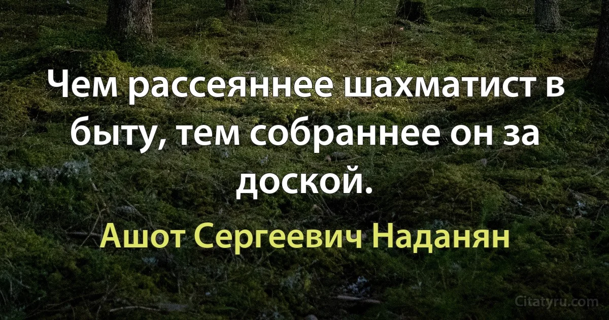 Чем рассеяннее шахматист в быту, тем собраннее он за доской. (Ашот Сергеевич Наданян)