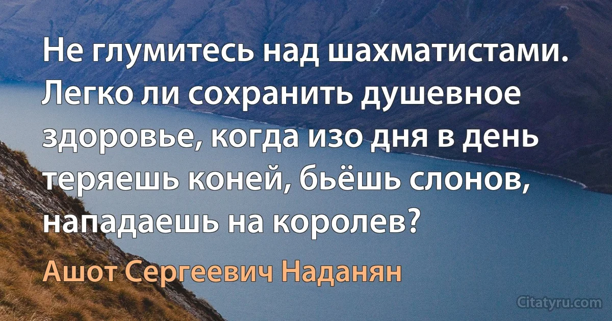 Не глумитесь над шахматистами. Легко ли сохранить душевное здоровье, когда изо дня в день теряешь коней, бьёшь слонов, нападаешь на королев? (Ашот Сергеевич Наданян)