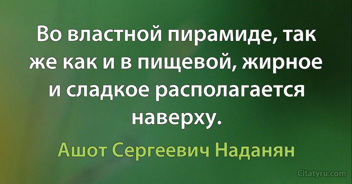 Во властной пирамиде, так же как и в пищевой, жирное и сладкое располагается наверху. (Ашот Сергеевич Наданян)