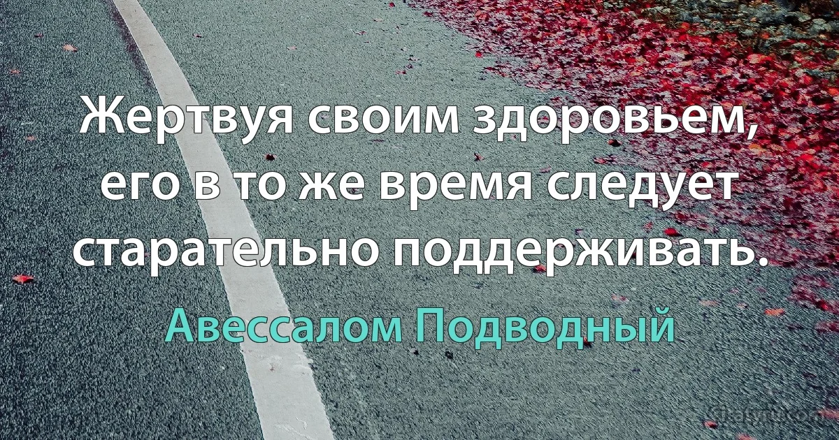 Жертвуя своим здоровьем, его в то же время следует старательно поддерживать. (Авессалом Подводный)