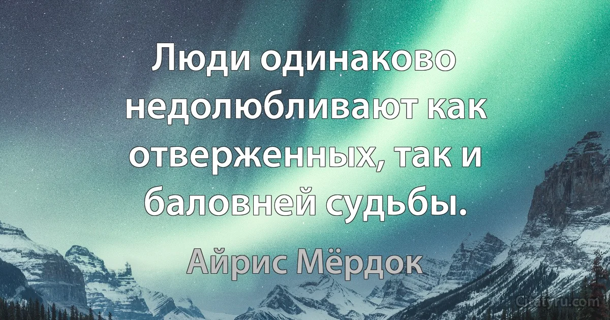 Люди одинаково недолюбливают как отверженных, так и баловней судьбы. (Айрис Мёрдок)