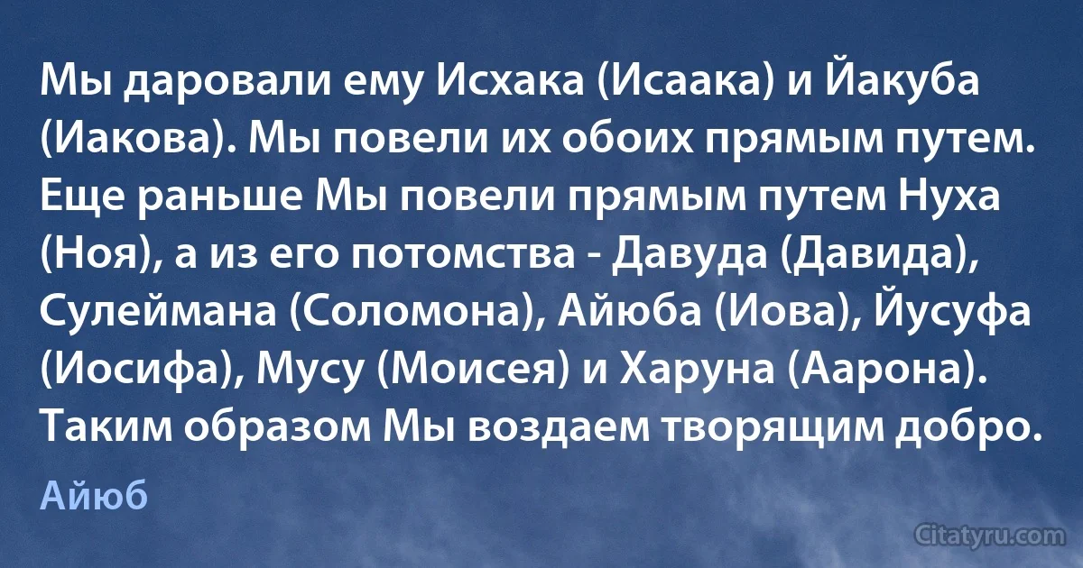 Мы даровали ему Исхака (Исаака) и Йакуба (Иакова). Мы повели их обоих прямым путем. Еще раньше Мы повели прямым путем Нуха (Ноя), а из его потомства - Давуда (Давида), Сулеймана (Соломона), Айюба (Иова), Йусуфа (Иосифа), Мусу (Моисея) и Харуна (Аарона). Таким образом Мы воздаем творящим добро. (Айюб)