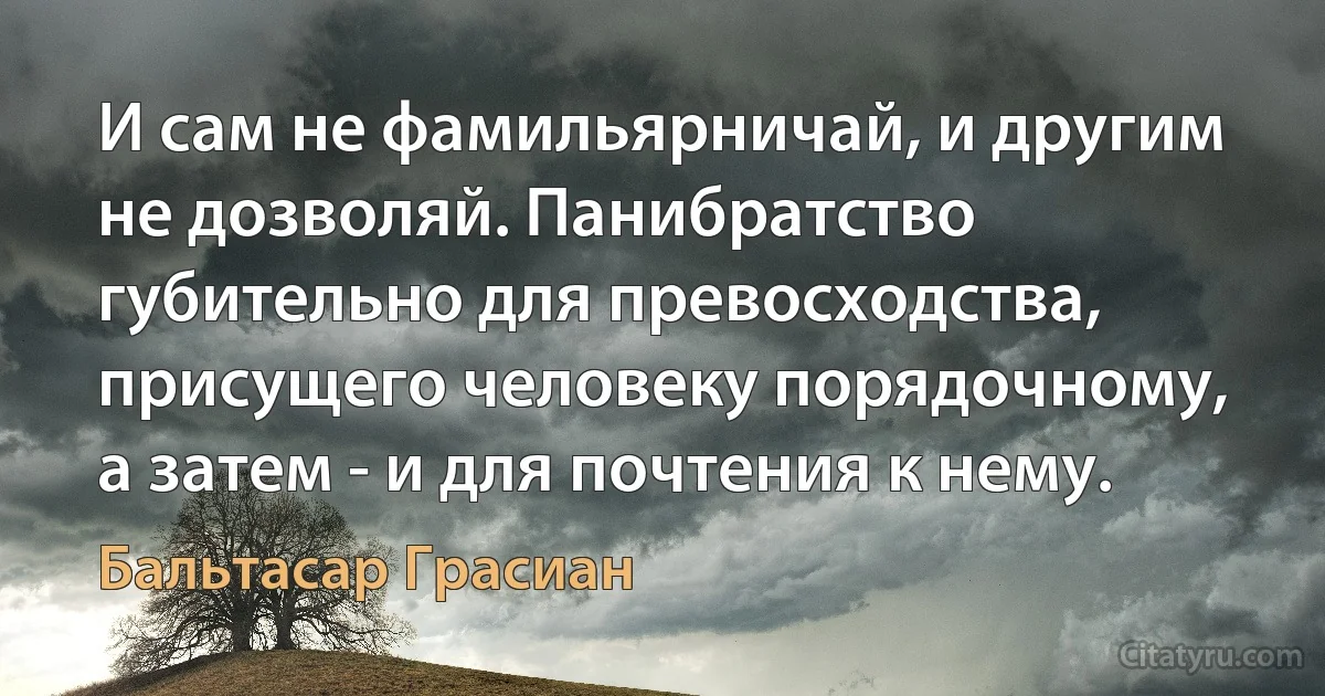 И сам не фамильярничай, и другим не дозволяй. Панибратство губительно для превосходства, присущего человеку порядочному, а затем - и для почтения к нему. (Бальтасар Грасиан)