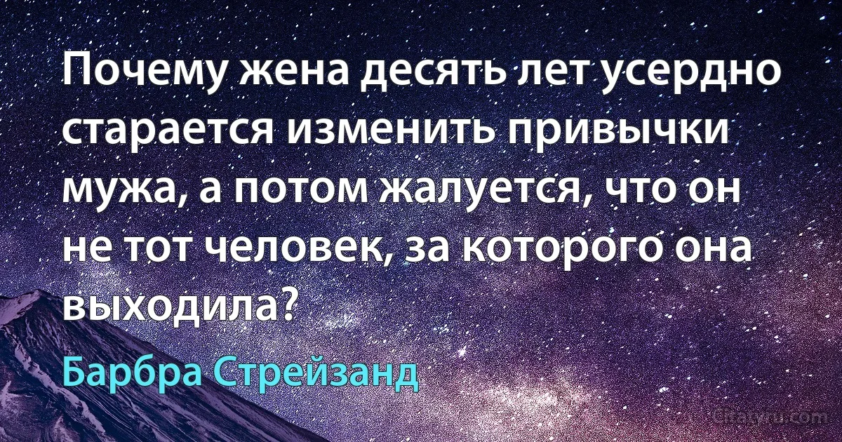 Почему жена десять лет усердно старается изменить привычки мужа, а потом жалуется, что он не тот человек, за которого она выходила? (Барбра Стрейзанд)