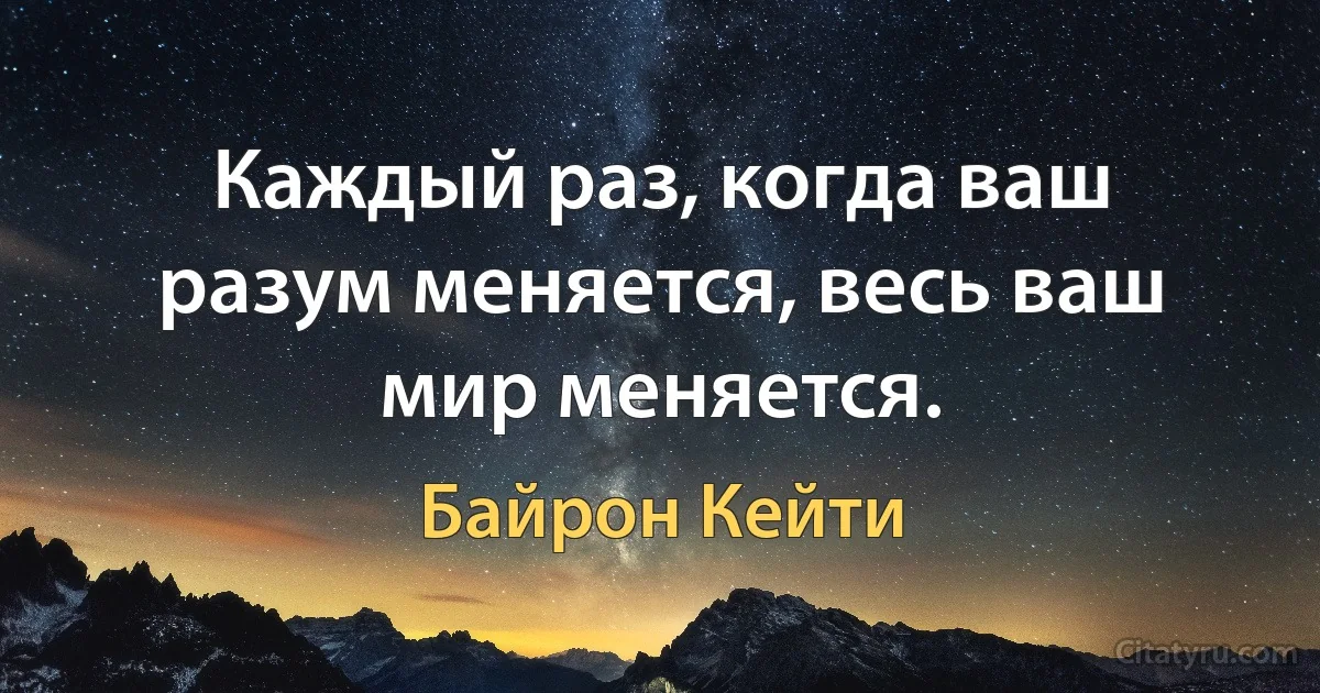 Каждый раз, когда ваш разум меняется, весь ваш мир меняется. (Байрон Кейти)