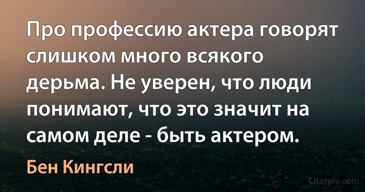 Про профессию актера говорят слишком много всякого дерьма. Не уверен, что люди понимают, что это значит на самом деле - быть актером. (Бен Кингсли)