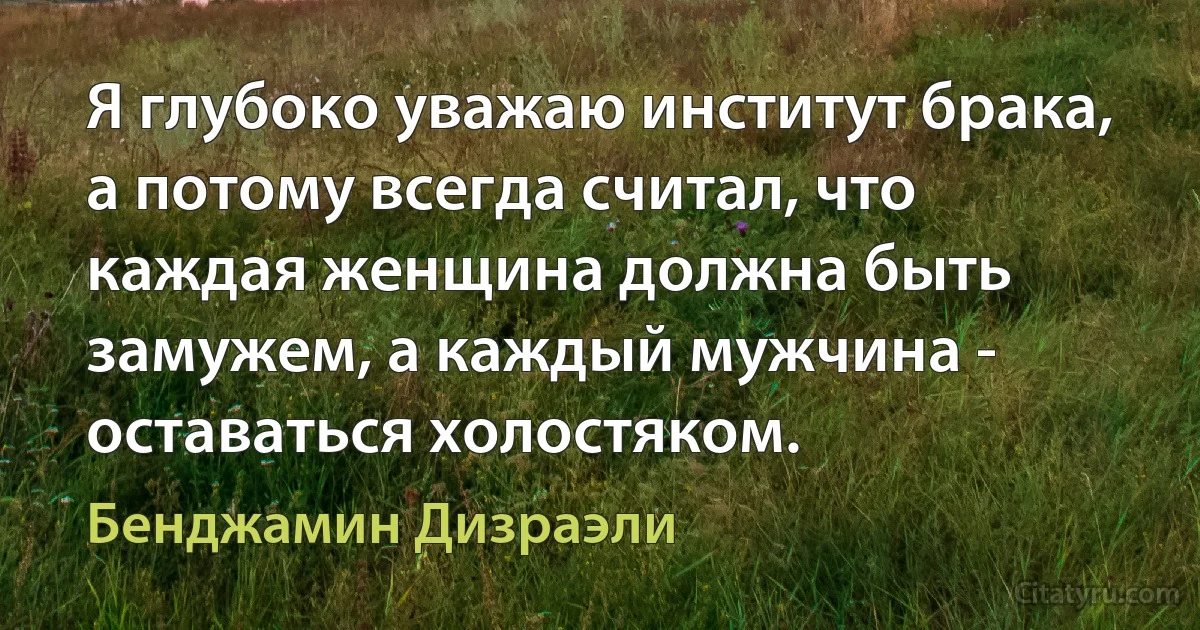 Я глубоко уважаю институт брака, а потому всегда считал, что каждая женщина должна быть замужем, а каждый мужчина - оставаться холостяком. (Бенджамин Дизраэли)