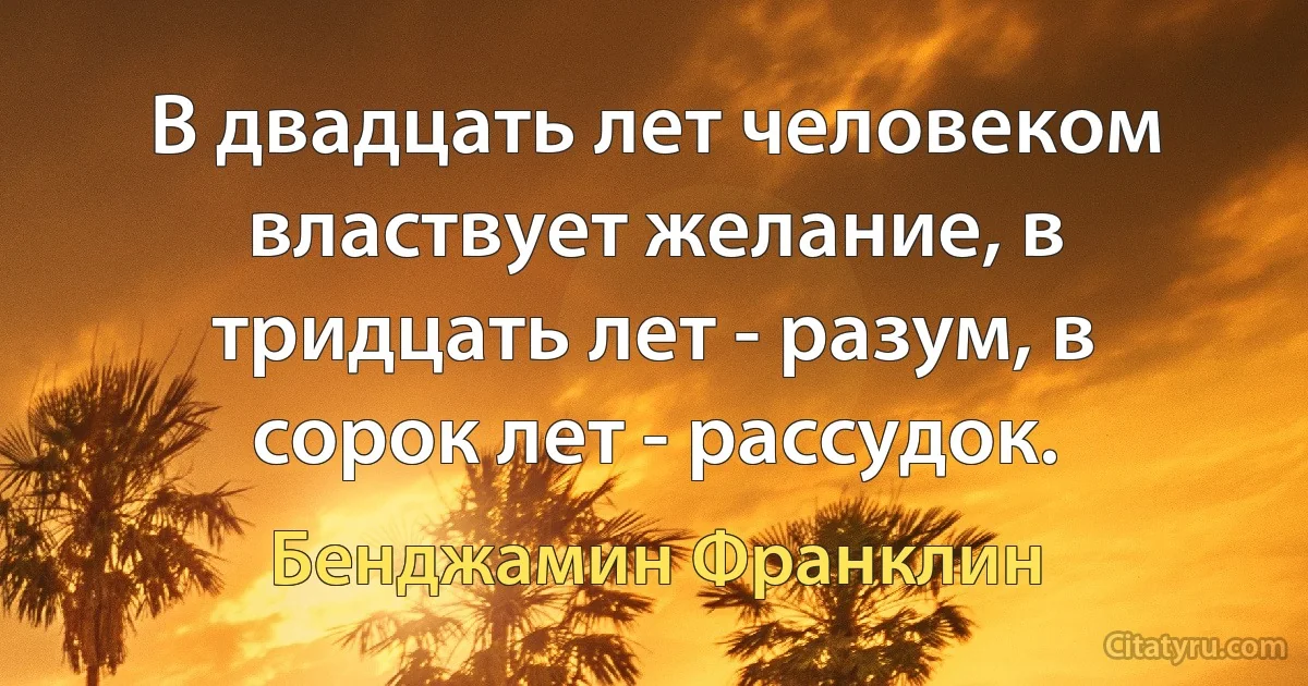 В двадцать лет человеком властвует желание, в тридцать лет - разум, в сорок лет - рассудок. (Бенджамин Франклин)