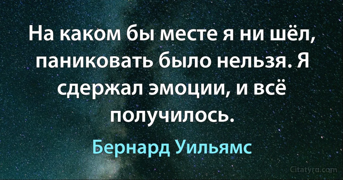 На каком бы месте я ни шёл, паниковать было нельзя. Я сдержал эмоции, и всё получилось. (Бернард Уильямс)