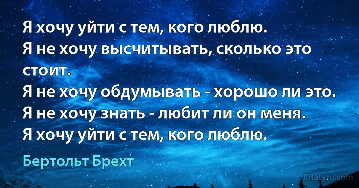 Я хочу уйти с тем, кого люблю.
Я не хочу высчитывать, сколько это стоит.
Я не хочу обдумывать - хорошо ли это.
Я не хочу знать - любит ли он меня.
Я хочу уйти с тем, кого люблю. (Бертольт Брехт)