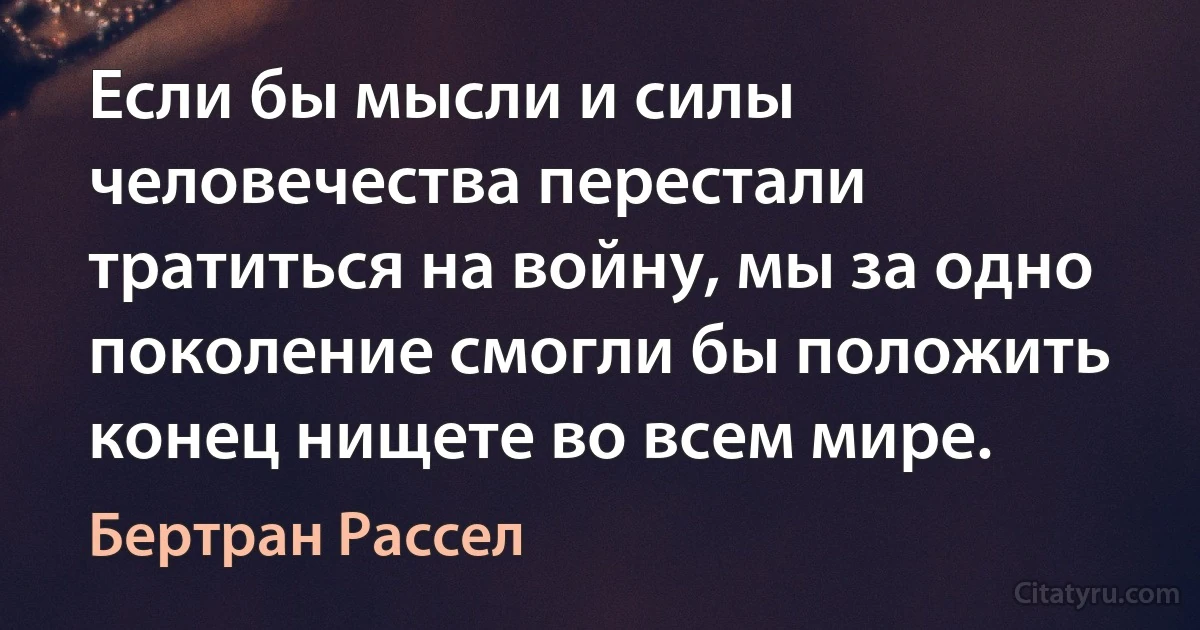 Если бы мысли и силы человечества перестали тратиться на войну, мы за одно поколение смогли бы положить конец нищете во всем мире. (Бертран Рассел)