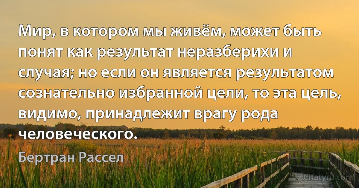 Мир, в котором мы живём, может быть понят как результат неразберихи и случая; но если он является результатом сознательно избранной цели, то эта цель, видимо, принадлежит врагу рода человеческого. (Бертран Рассел)