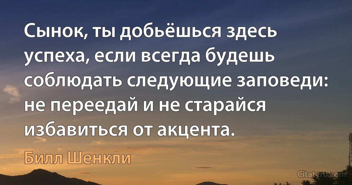 Сынок, ты добьёшься здесь успеха, если всегда будешь соблюдать следующие заповеди: не переедай и не старайся избавиться от акцента. (Билл Шенкли)