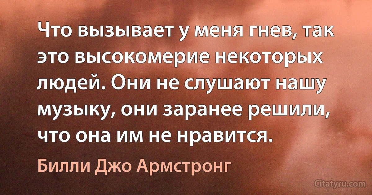 Что вызывает у меня гнев, так это высокомерие некоторых людей. Они не слушают нашу музыку, они заранее решили, что она им не нравится. (Билли Джо Армстронг)