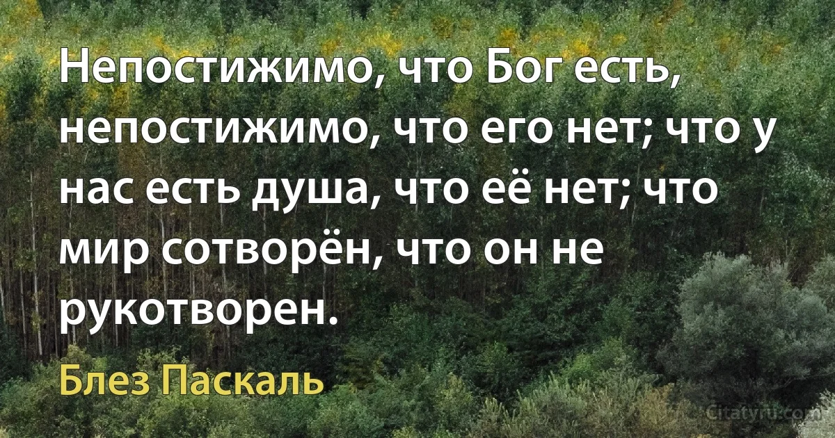 Непостижимо, что Бог есть, непостижимо, что его нет; что у нас есть душа, что её нет; что мир сотворён, что он не рукотворен. (Блез Паскаль)