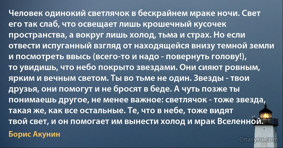 Человек одинокий светлячок в бескрайнем мраке ночи. Свет его так слаб, что освещает лишь крошечный кусочек пространства, а вокруг лишь холод, тьма и страх. Но если отвести испуганный взгляд от находящейся внизу темной земли и посмотреть ввысь (всего-то и надо - повернуть голову!), то увидишь, что небо покрыто звездами. Они сияют ровным, ярким и вечным светом. Ты во тьме не один. Звезды - твои друзья, они помогут и не бросят в беде. А чуть позже ты понимаешь другое, не менее важное: светлячок - тоже звезда, такая же, как все остальные. Те, что в небе, тоже видят твой свет, и он помогает им вынести холод и мрак Вселенной. (Борис Акунин)