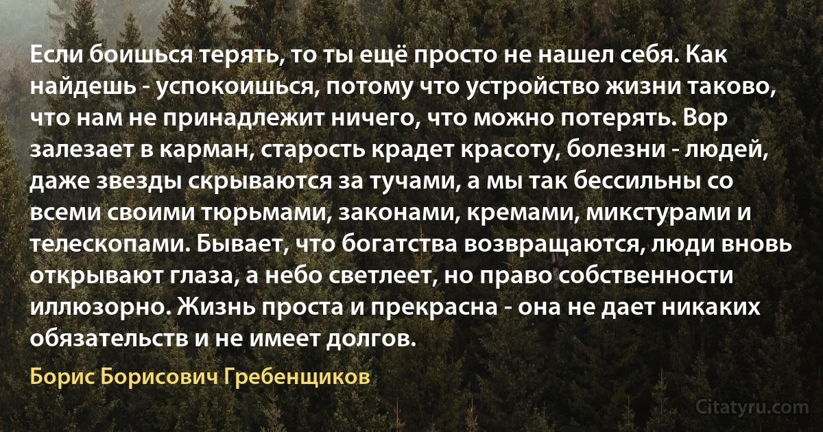 Если боишься терять, то ты ещё просто не нашел себя. Как найдешь - успокоишься, потому что устройство жизни таково, что нам не принадлежит ничего, что можно потерять. Вор залезает в карман, старость крадет красоту, болезни - людей, даже звезды скрываются за тучами, а мы так бессильны со всеми своими тюрьмами, законами, кремами, микстурами и телескопами. Бывает, что богатства возвращаются, люди вновь открывают глаза, а небо светлеет, но право собственности иллюзорно. Жизнь проста и прекрасна - она не дает никаких обязательств и не имеет долгов. (Борис Борисович Гребенщиков)