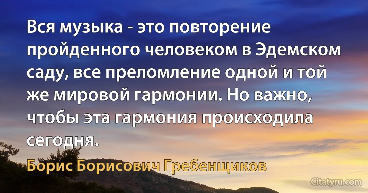 Вся музыка - это повторение пройденного человеком в Эдемском саду, все преломление одной и той же мировой гармонии. Но важно, чтобы эта гармония происходила сегодня. (Борис Борисович Гребенщиков)