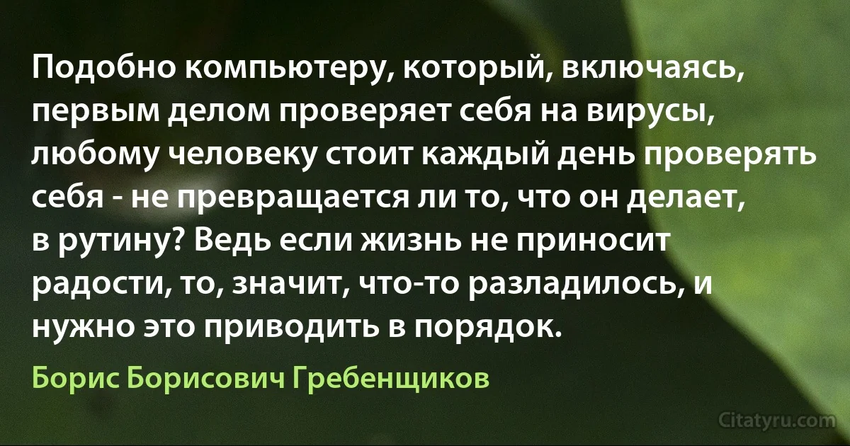 Подобно компьютеру, который, включаясь, первым делом проверяет себя на вирусы, любому человеку стоит каждый день проверять себя - не превращается ли то, что он делает, в рутину? Ведь если жизнь не приносит радости, то, значит, что-то разладилось, и нужно это приводить в порядок. (Борис Борисович Гребенщиков)