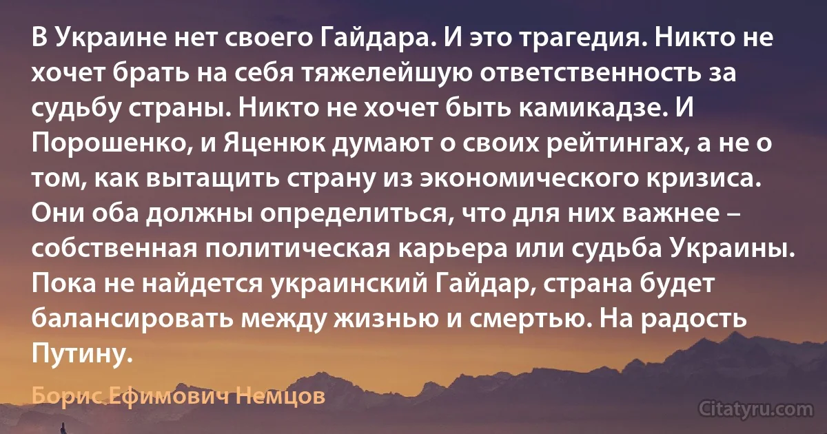 В Украине нет своего Гайдара. И это трагедия. Никто не хочет брать на себя тяжелейшую ответственность за судьбу страны. Никто не хочет быть камикадзе. И Порошенко, и Яценюк думают о своих рейтингах, а не о том, как вытащить страну из экономического кризиса. Они оба должны определиться, что для них важнее – собственная политическая карьера или судьба Украины. Пока не найдется украинский Гайдар, страна будет балансировать между жизнью и смертью. На радость Путину. (Борис Ефимович Немцов)