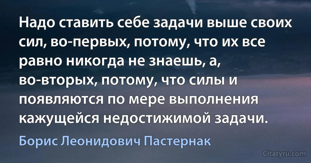 Надо ставить себе задачи выше своих сил, во-первых, потому, что их все равно никогда не знаешь, а, во-вторых, потому, что силы и появляются по мере выполнения кажущейся недостижимой задачи. (Борис Леонидович Пастернак)