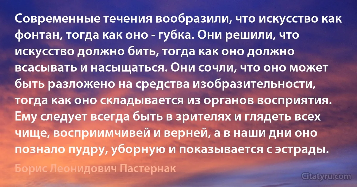 Современные течения вообразили, что искусство как фонтан, тогда как оно - губка. Они решили, что искусство должно бить, тогда как оно должно всасывать и насыщаться. Они сочли, что оно может быть разложено на средства изобразительности, тогда как оно складывается из органов восприятия. Ему следует всегда быть в зрителях и глядеть всех чище, восприимчивей и верней, а в наши дни оно познало пудру, уборную и показывается с эстрады. (Борис Леонидович Пастернак)