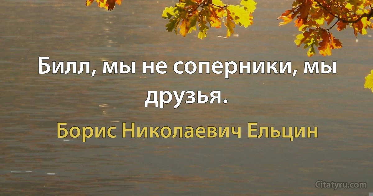 Билл, мы не соперники, мы друзья. (Борис Николаевич Ельцин)