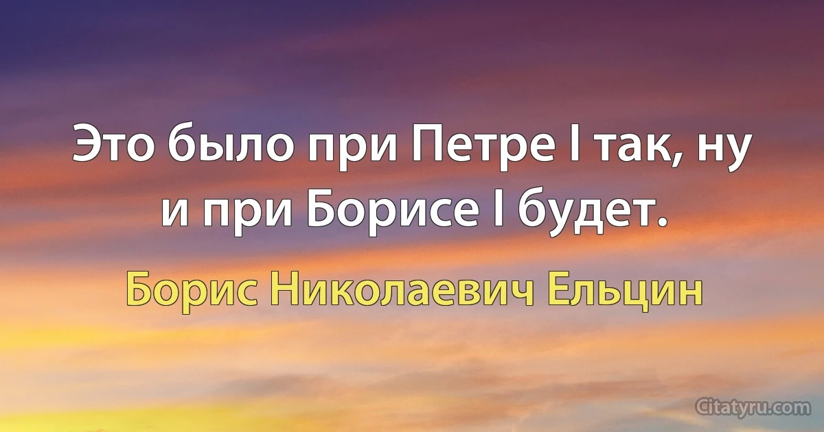 Это было при Петре I так, ну и при Борисе I будет. (Борис Николаевич Ельцин)