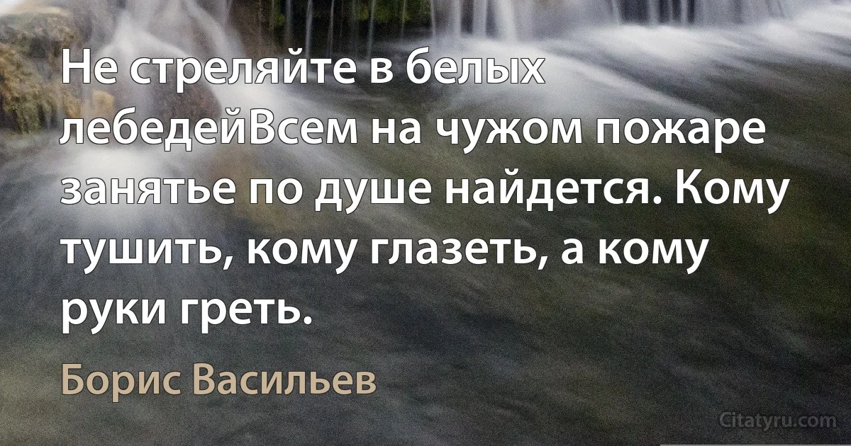 Не стреляйте в белых лебедейВсем на чужом пожаре занятье по душе найдется. Кому тушить, кому глазеть, а кому руки греть. (Борис Васильев)