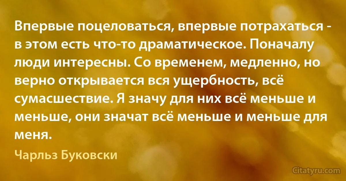 Впервые поцеловаться, впервые потрахаться - в этом есть что-то драматическое. Поначалу люди интересны. Со временем, медленно, но верно открывается вся ущербность, всё сумасшествие. Я значу для них всё меньше и меньше, они значат всё меньше и меньше для меня. (Чарльз Буковски)