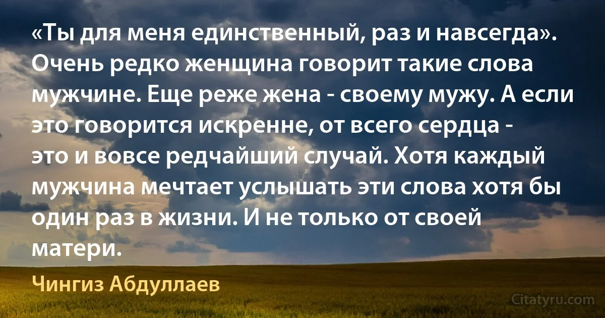 «Ты для меня единственный, раз и навсегда». 
Очень редко женщина говорит такие слова мужчине. Еще реже жена - своему мужу. А если это говорится искренне, от всего сердца - это и вовсе редчайший случай. Хотя каждый мужчина мечтает услышать эти слова хотя бы один раз в жизни. И не только от своей матери. (Чингиз Абдуллаев)