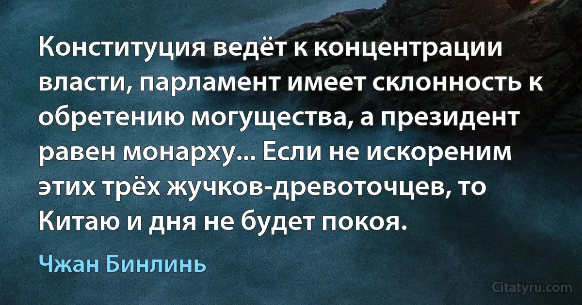 Конституция ведёт к концентрации власти, парламент имеет склонность к обретению могущества, а президент равен монарху... Если не искореним этих трёх жучков-древоточцев, то Китаю и дня не будет покоя. (Чжан Бинлинь)