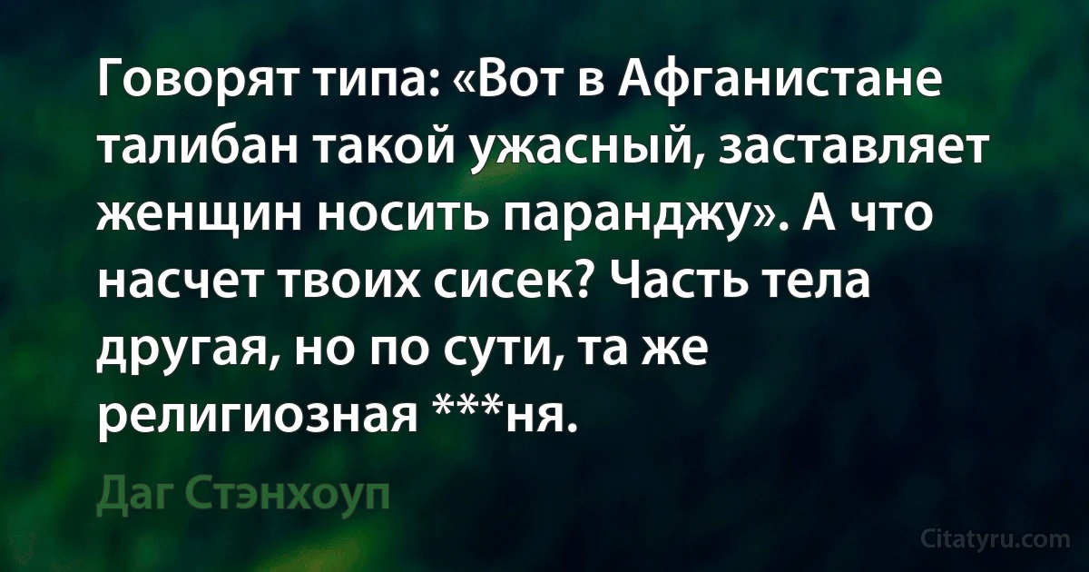 Говорят типа: «Вот в Афганистане талибан такой ужасный, заставляет женщин носить паранджу». А что насчет твоих сисек? Часть тела другая, но по сути, та же религиозная ***ня. (Даг Стэнхоуп)