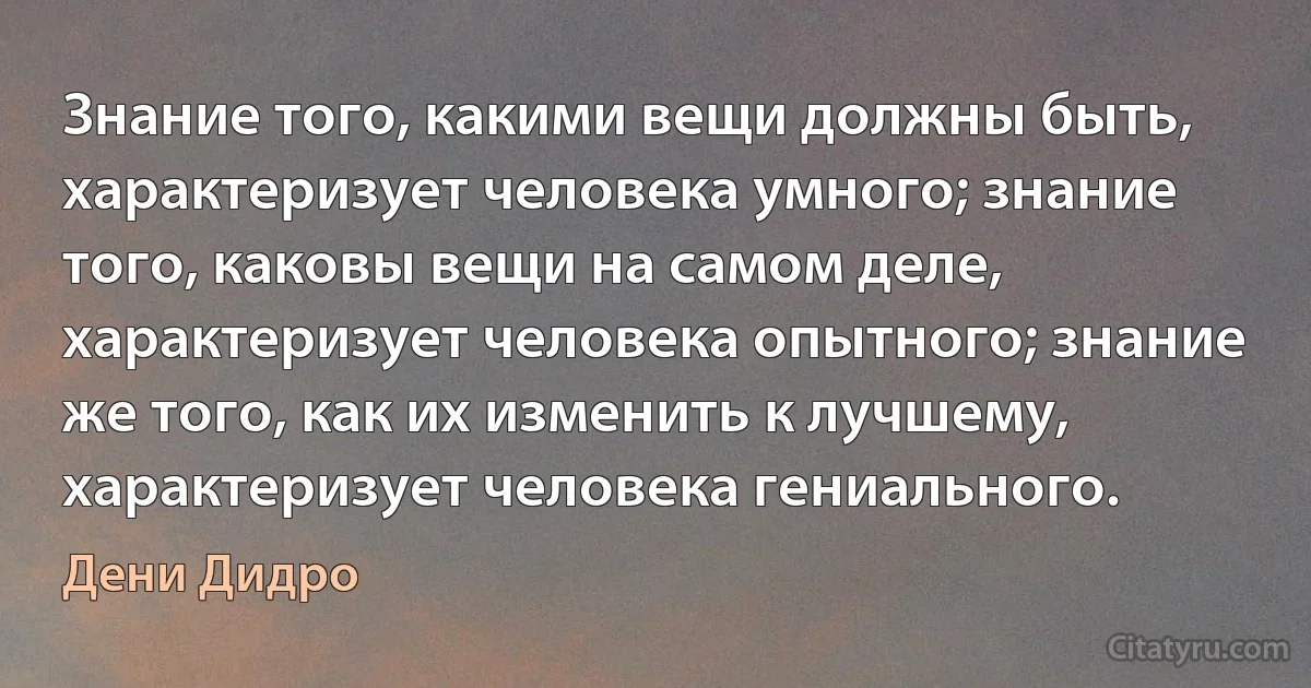 Знание того, какими вещи должны быть, характеризует человека умного; знание того, каковы вещи на самом деле, характеризует человека опытного; знание же того, как их изменить к лучшему, характеризует человека гениального. (Дени Дидро)