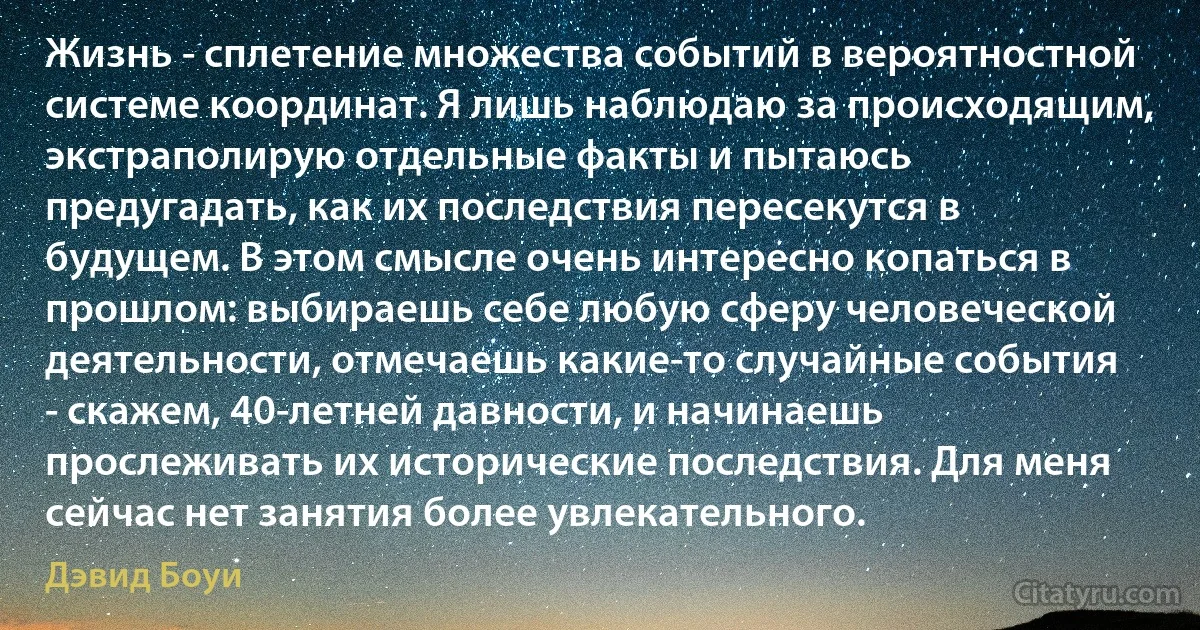 Жизнь - сплетение множества событий в вероятностной системе координат. Я лишь наблюдаю за происходящим, экстраполирую отдельные факты и пытаюсь предугадать, как их последствия пересекутся в будущем. В этом смысле очень интересно копаться в прошлом: выбираешь себе любую сферу человеческой деятельности, отмечаешь какие-то случайные события - скажем, 40-летней давности, и начинаешь прослеживать их исторические последствия. Для меня сейчас нет занятия более увлекательного. (Дэвид Боуи)