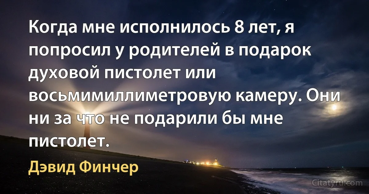 Когда мне исполнилось 8 лет, я попросил у родителей в подарок духовой пистолет или восьмимиллиметровую камеру. Они ни за что не подарили бы мне пистолет. (Дэвид Финчер)