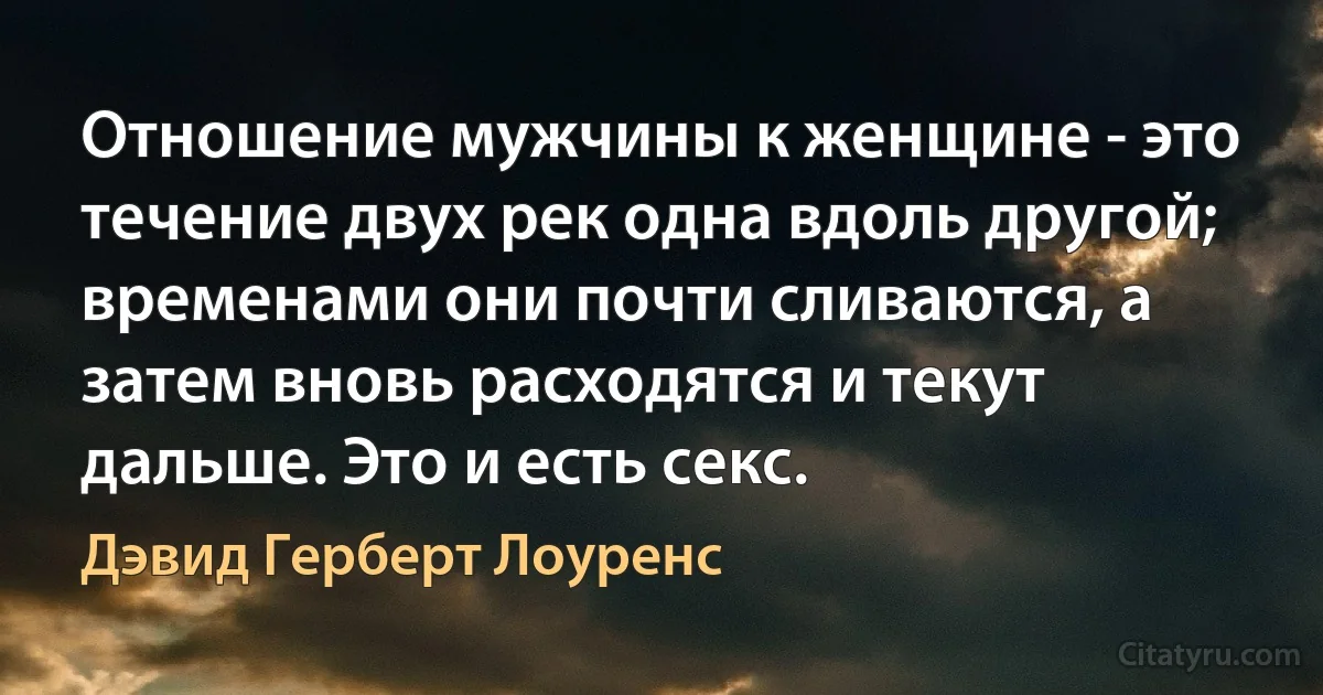 Отношение мужчины к женщине - это течение двух рек одна вдоль другой; временами они почти сливаются, а затем вновь расходятся и текут дальше. Это и есть секс. (Дэвид Герберт Лоуренс)