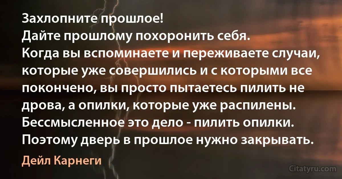 Захлопните прошлое!
Дайте прошлому похоронить себя.
Когда вы вспоминаете и переживаете случаи, которые уже совершились и с которыми все покончено, вы просто пытаетесь пилить не дрова, а опилки, которые уже распилены.
Бессмысленное это дело - пилить опилки. Поэтому дверь в прошлое нужно закрывать. (Дейл Карнеги)