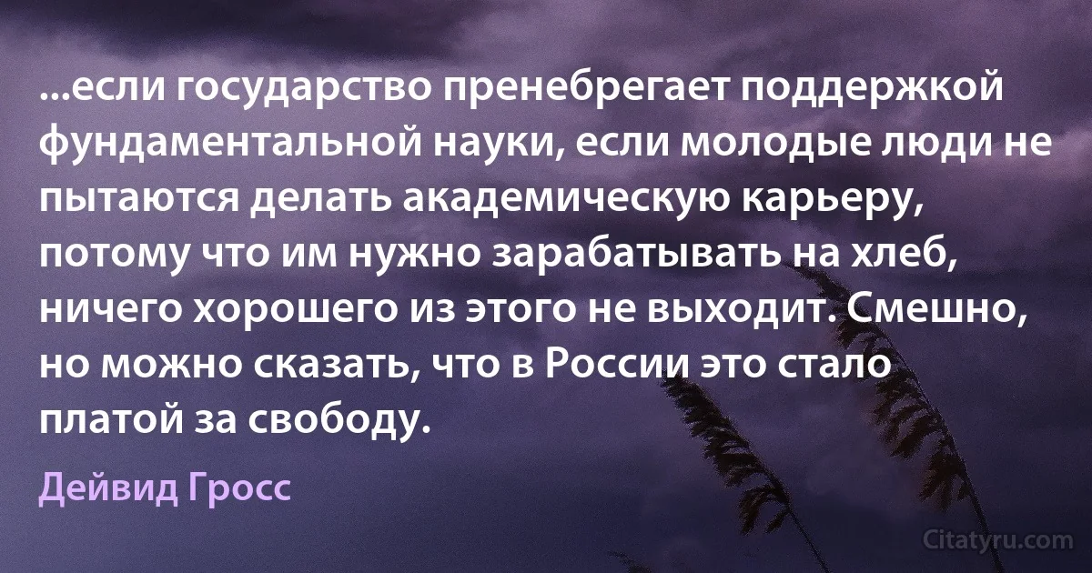 ...если государство пренебрегает поддержкой фундаментальной науки, если молодые люди не пытаются делать академическую карьеру, потому что им нужно зарабатывать на хлеб, ничего хорошего из этого не выходит. Смешно, но можно сказать, что в России это стало платой за свободу. (Дейвид Гросс)