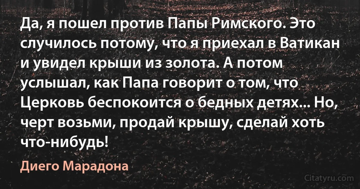 Да, я пошел против Папы Римского. Это случилось потому, что я приехал в Ватикан и увидел крыши из золота. А потом услышал, как Папа говорит о том, что Церковь беспокоится о бедных детях... Но, черт возьми, продай крышу, сделай хоть что-нибудь! (Диего Марадона)