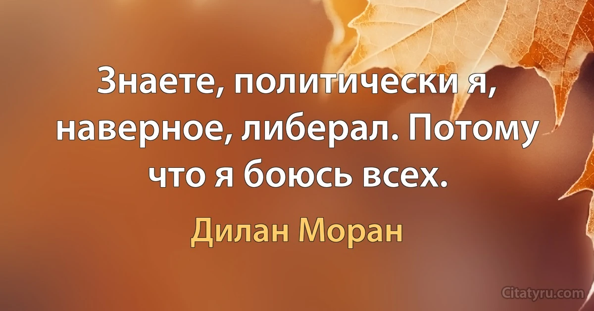 Знаете, политически я, наверное, либерал. Потому что я боюсь всех. (Дилан Моран)