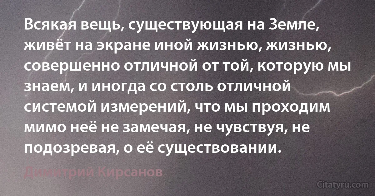 Всякая вещь, существующая на Земле, живёт на экране иной жизнью, жизнью, совершенно отличной от той, которую мы знаем, и иногда со столь отличной системой измерений, что мы проходим мимо неё не замечая, не чувствуя, не подозревая, о её существовании. (Димитрий Кирсанов)