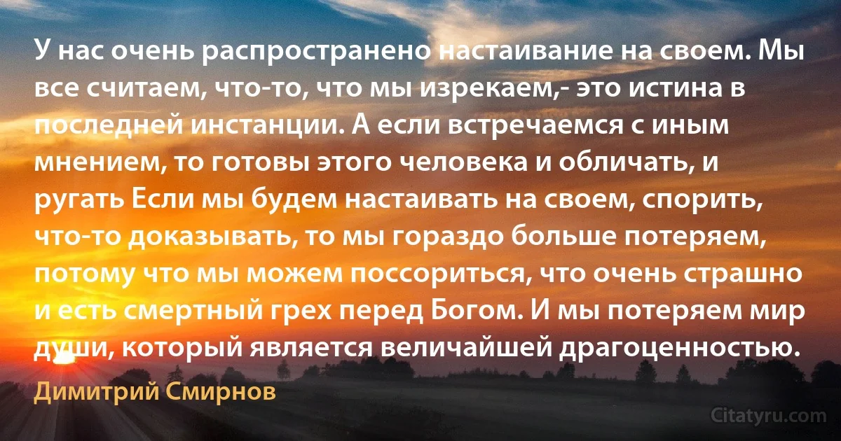 У нас очень распространено настаивание на своем. Мы все считаем, что-то, что мы изрекаем,- это истина в последней инстанции. А если встречаемся с иным мнением, то готовы этого человека и обличать, и ругать Если мы будем настаивать на своем, спорить, что-то доказывать, то мы гораздо больше потеряем, потому что мы можем поссориться, что очень страшно и есть смертный грех перед Богом. И мы потеряем мир души, который является величайшей драгоценностью. (Димитрий Смирнов)