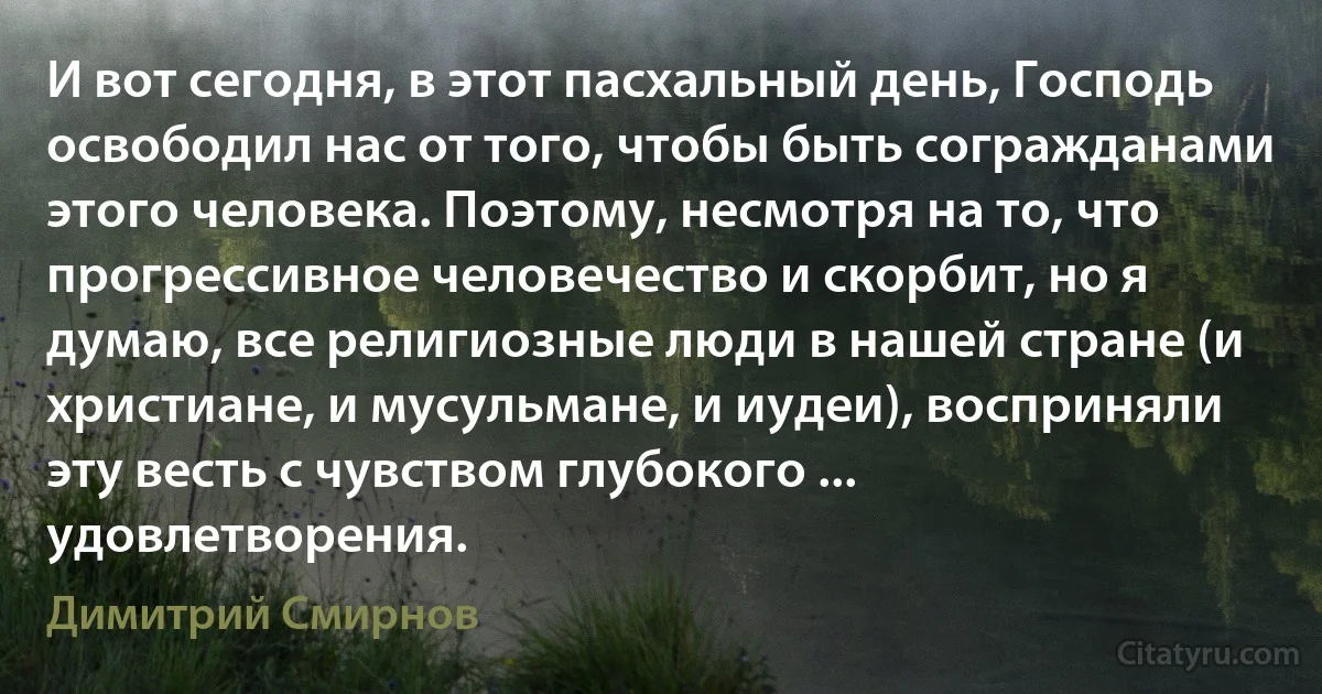 И вот сегодня, в этот пасхальный день, Господь освободил нас от того, чтобы быть согражданами этого человека. Поэтому, несмотря на то, что прогрессивное человечество и скорбит, но я думаю, все религиозные люди в нашей стране (и христиане, и мусульмане, и иудеи), восприняли эту весть с чувством глубокого ... удовлетворения. (Димитрий Смирнов)