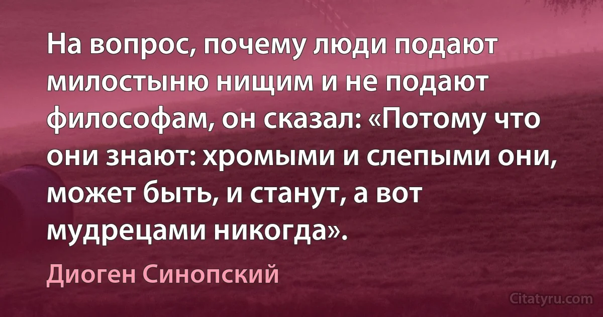 На вопрос, почему люди подают милостыню нищим и не подают философам, он сказал: «Потому что они знают: хромыми и слепыми они, может быть, и станут, а вот мудрецами никогда». (Диоген Синопский)