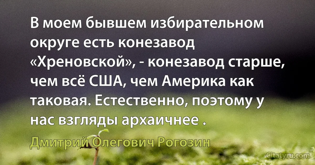 В моем бывшем избирательном округе есть конезавод «Хреновской», - конезавод старше, чем всё США, чем Америка как таковая. Естественно, поэтому у нас взгляды архаичнее . (Дмитрий Олегович Рогозин)