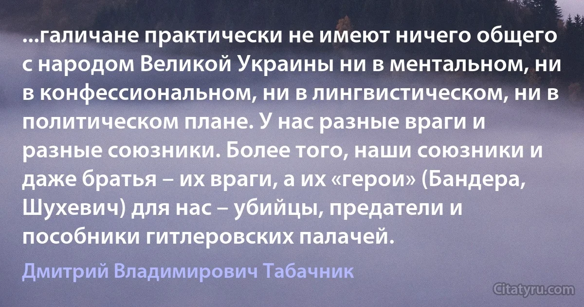 ...галичане практически не имеют ничего общего с народом Великой Украины ни в ментальном, ни в конфессиональном, ни в лингвистическом, ни в политическом плане. У нас разные враги и разные союзники. Более того, наши союзники и даже братья – их враги, а их «герои» (Бандера, Шухевич) для нас – убийцы, предатели и пособники гитлеровских палачей. (Дмитрий Владимирович Табачник)