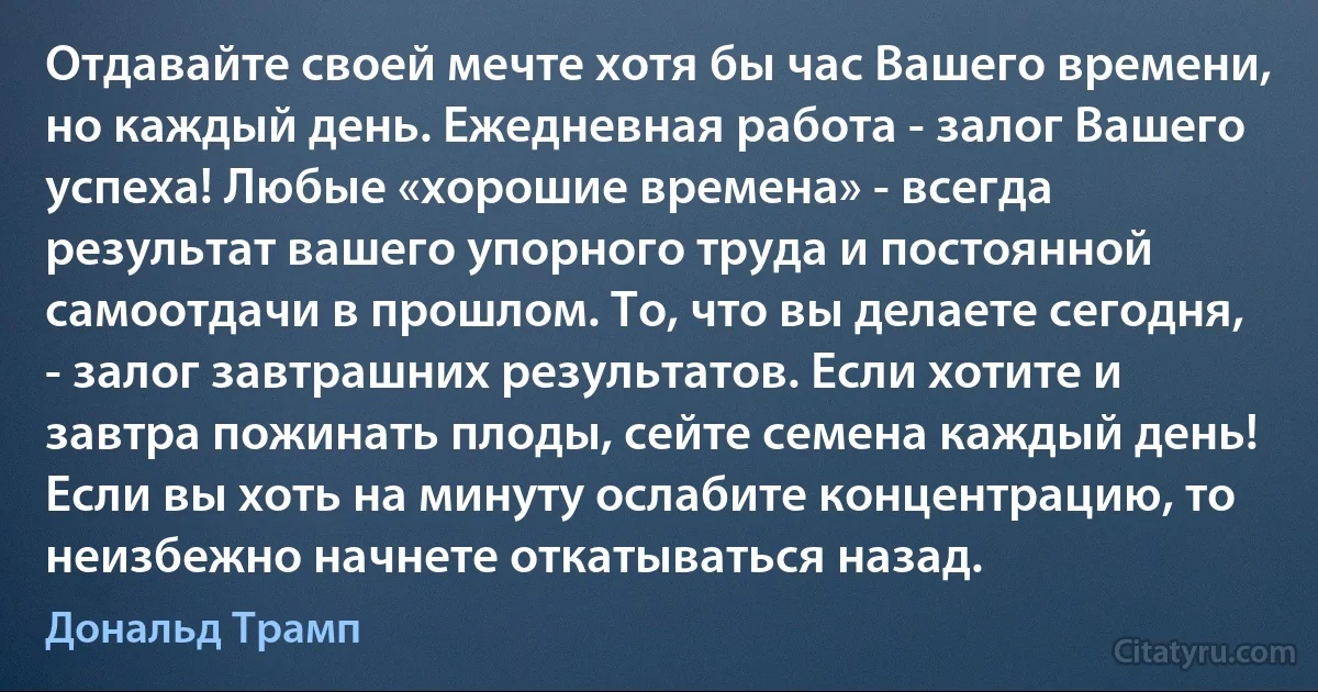 Отдавайте своей мечте хотя бы час Вашего времени, но каждый день. Ежедневная работа - залог Вашего успеха! Любые «хорошие времена» - всегда результат вашего упорного труда и постоянной самоотдачи в прошлом. То, что вы делаете сегодня, - залог завтрашних результатов. Если хотите и завтра пожинать плоды, сейте семена каждый день! Если вы хоть на минуту ослабите концентрацию, то неизбежно начнете откатываться назад. (Дональд Трамп)