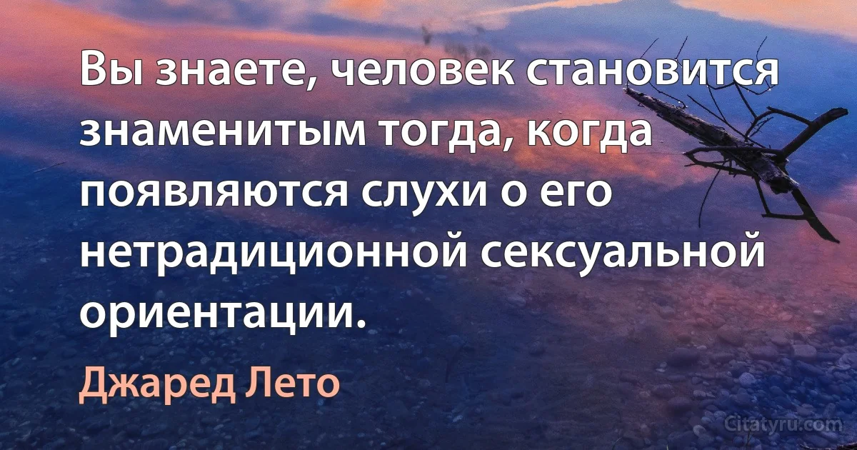 Вы знаете, человек становится знаменитым тогда, когда появляются слухи о его нетрадиционной сексуальной ориентации. (Джаред Лето)